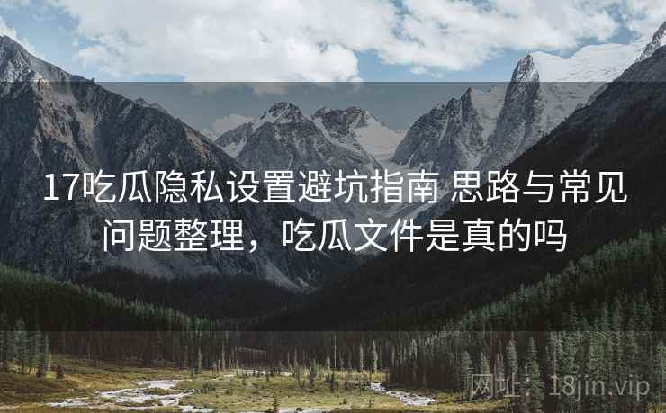 17吃瓜隐私设置避坑指南 思路与常见问题整理,吃瓜文件是真的吗 17吃瓜隐私设置避坑指南 思路与常见问题整理,吃瓜文件是真的吗