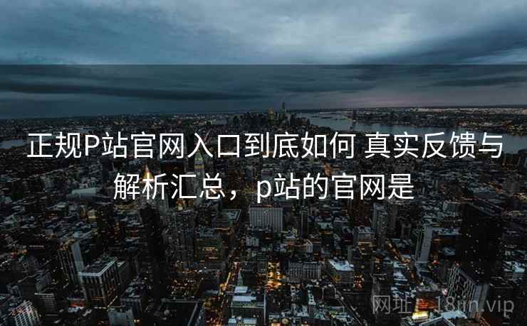 正规P站官网入口到底如何 真实反馈与解析汇总，p站的官网是