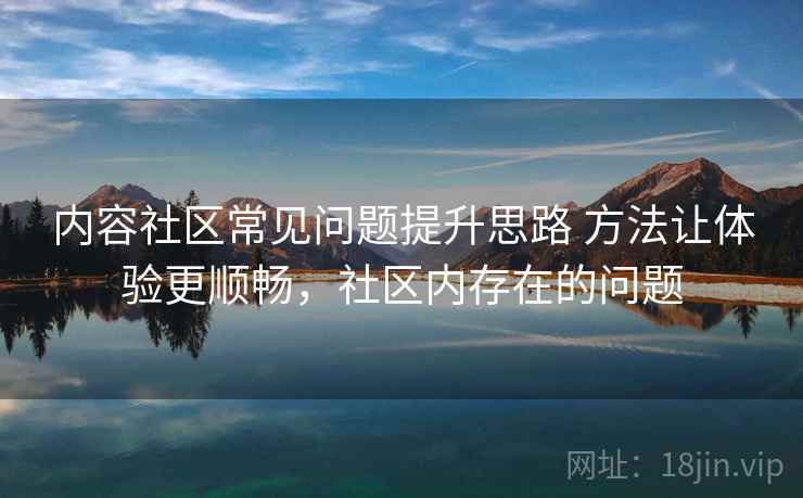 内容社区常见问题提升思路 方法让体验更顺畅,社区内存在的问题 内容社区常见问题提升思路 方法让体验更顺畅,社区内存在的问题