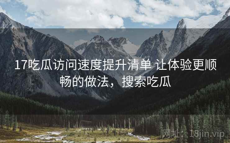 17吃瓜访问速度提升清单 让体验更顺畅的做法，搜索吃瓜