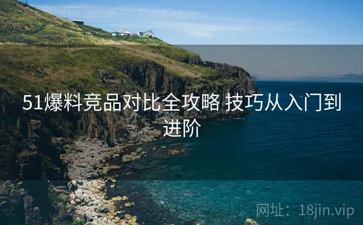 51爆料竞品对比全攻略 技巧从入门到进阶 51爆料竞品对比全攻略 技巧从入门到进阶