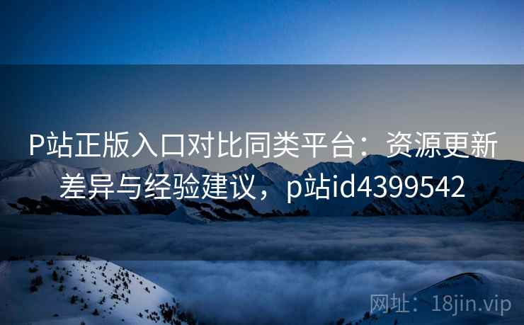P站正版入口对比同类平台:资源更新差异与经验建议,p站id4399542 P站正版入口对比同类平台:资源更新差异与经验建议,p站id4399542