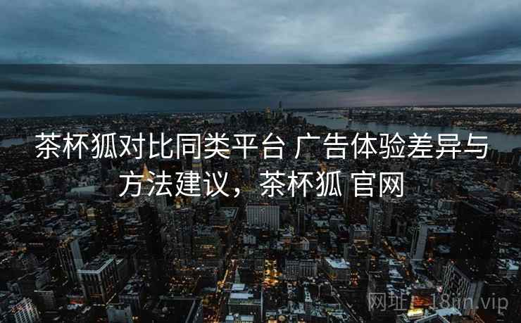 茶杯狐对比同类平台 广告体验差异与方法建议，茶杯狐 官网