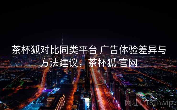 茶杯狐对比同类平台 广告体验差异与方法建议，茶杯狐 官网