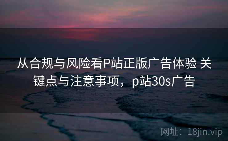 从合规与风险看P站正版广告体验 关键点与注意事项,p站30s广告 从合规与风险看P站正版广告体验 关键点与注意事项,p站30s广告