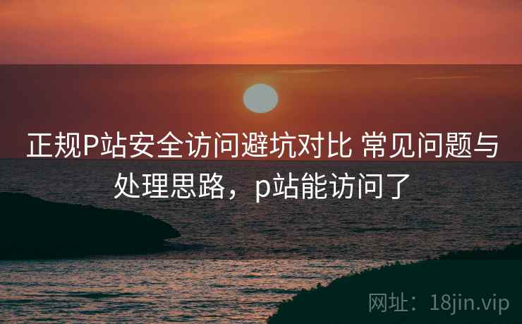 正规P站安全访问避坑对比 常见问题与处理思路,p站能访问了 正规P站安全访问避坑对比 常见问题与处理思路,p站能访问了