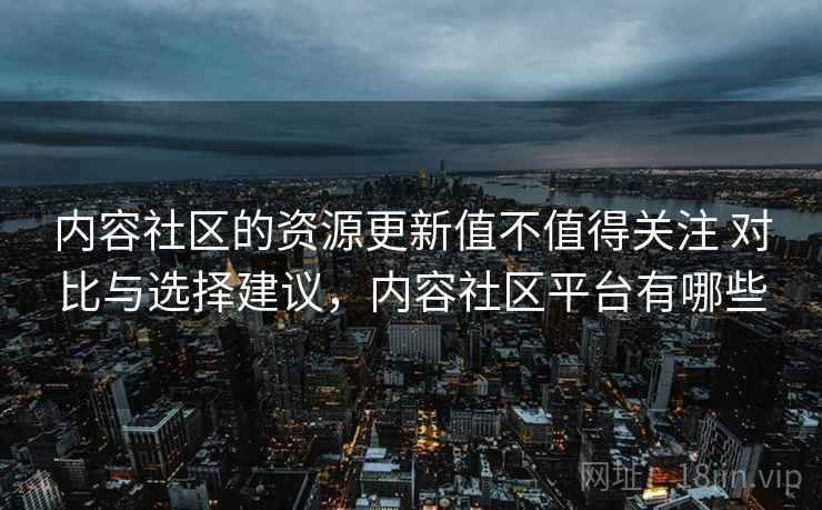 内容社区的资源更新值不值得关注 对比与选择建议，内容社区平台有哪些