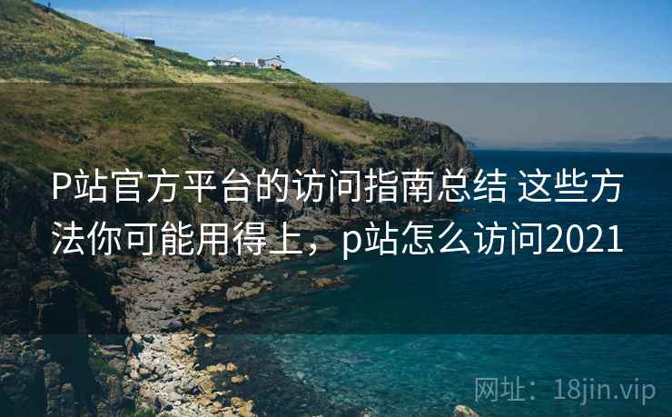 P站官方平台的访问指南总结 这些方法你可能用得上，p站怎么访问2021