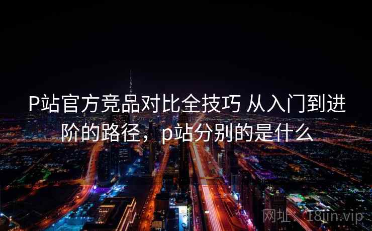 P站官方竞品对比全技巧 从入门到进阶的路径,p站分别的是什么 P站官方竞品对比全技巧 从入门到进阶的路径,p站分别的是什么