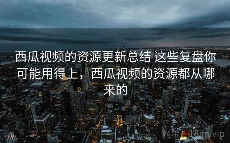 西瓜视频的资源更新总结 这些复盘你可能用得上，西瓜视频的资源都从哪来的