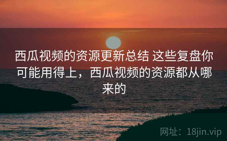 西瓜视频的资源更新总结 这些复盘你可能用得上，西瓜视频的资源都从哪来的
