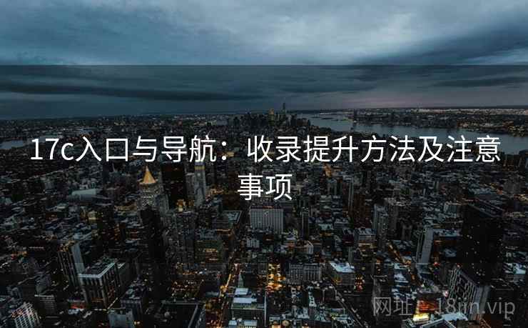 17c入口与导航:收录提升方法及注意事项 17c入口与导航:收录提升方法及注意事项