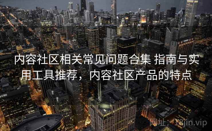 内容社区相关常见问题合集 指南与实用工具推荐，内容社区产品的特点