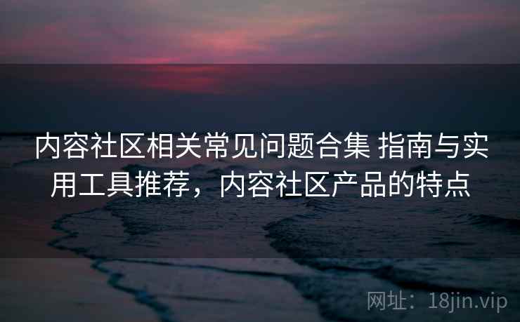 内容社区相关常见问题合集 指南与实用工具推荐，内容社区产品的特点