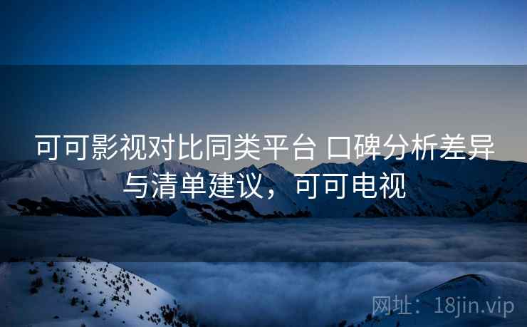 可可影视对比同类平台 口碑分析差异与清单建议，可可电视