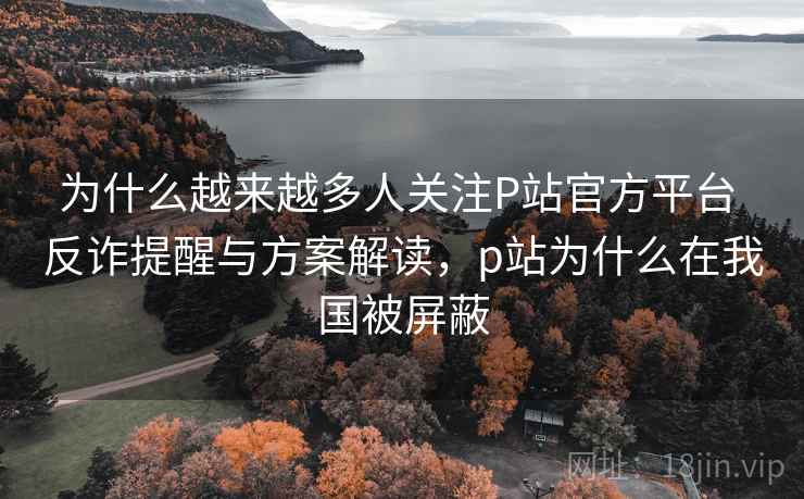 为什么越来越多人关注P站官方平台 反诈提醒与方案解读，p站为什么在我国被屏蔽
