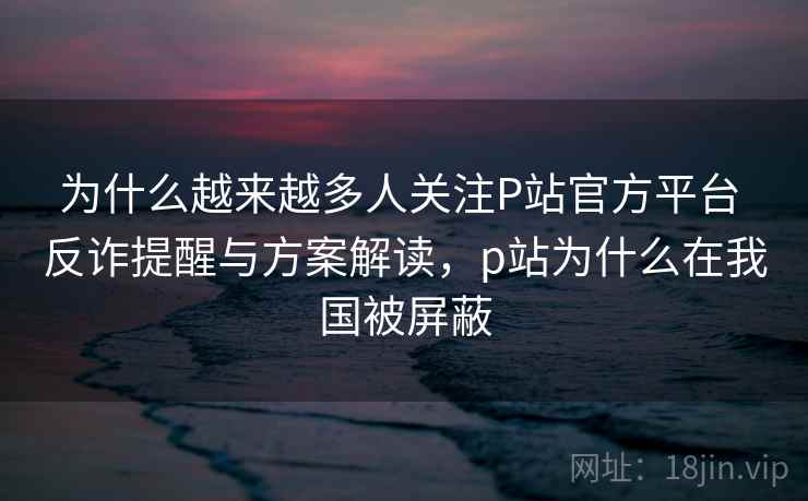 为什么越来越多人关注P站官方平台 反诈提醒与方案解读，p站为什么在我国被屏蔽