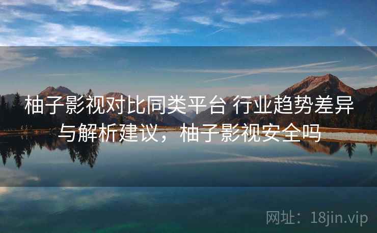 柚子影视对比同类平台 行业趋势差异与解析建议，柚子影视安全吗