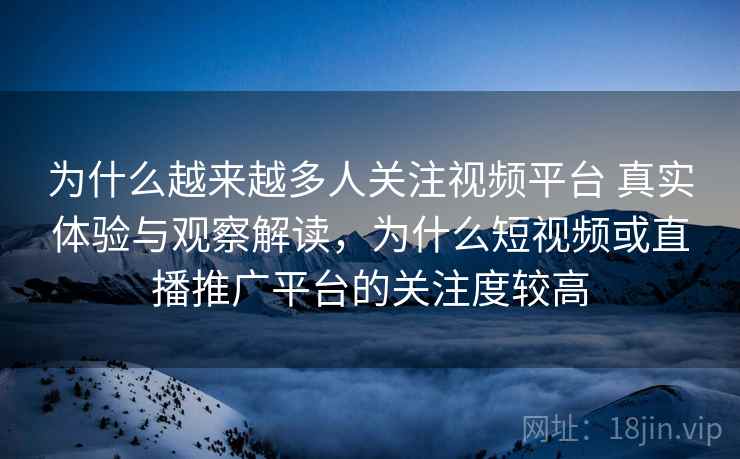 为什么越来越多人关注视频平台 真实体验与观察解读,为什么短视频或直播推广平台的关注度较高 为什么越来越多人关注视频平台 真实体验与观察解读,为什么短视频或直播推广平台的关注度较高