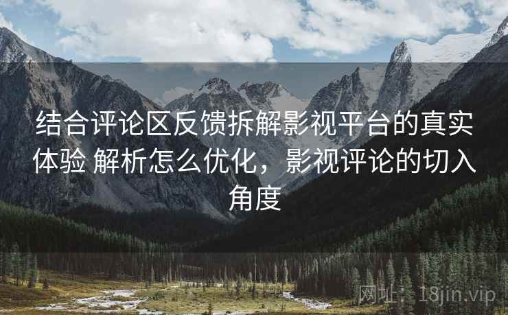 结合评论区反馈拆解影视平台的真实体验 解析怎么优化，影视评论的切入角度