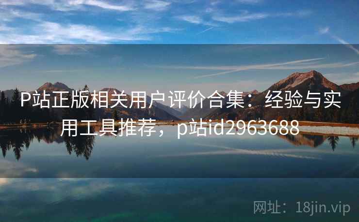 P站正版相关用户评价合集:经验与实用工具推荐,p站id2963688 P站正版相关用户评价合集:经验与实用工具推荐,p站id2963688