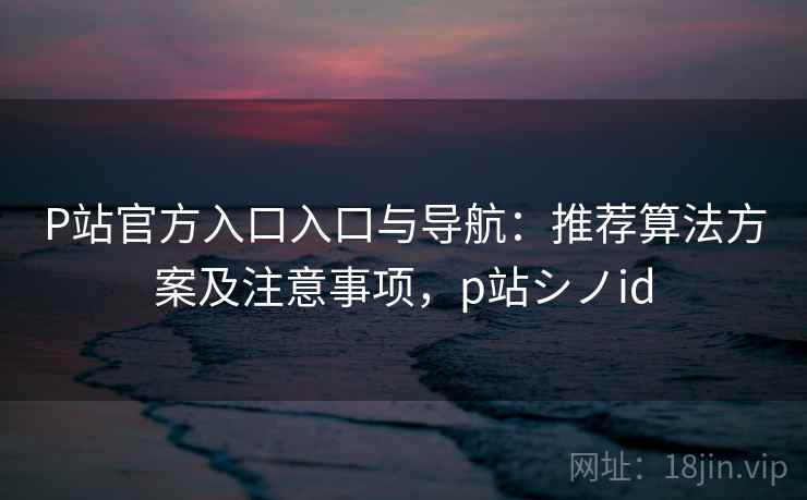 P站官方入口入口与导航：推荐算法方案及注意事项，p站シノid