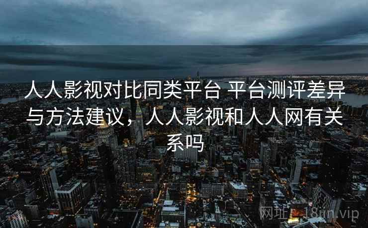 人人影视对比同类平台 平台测评差异与方法建议，人人影视和人人网有关系吗