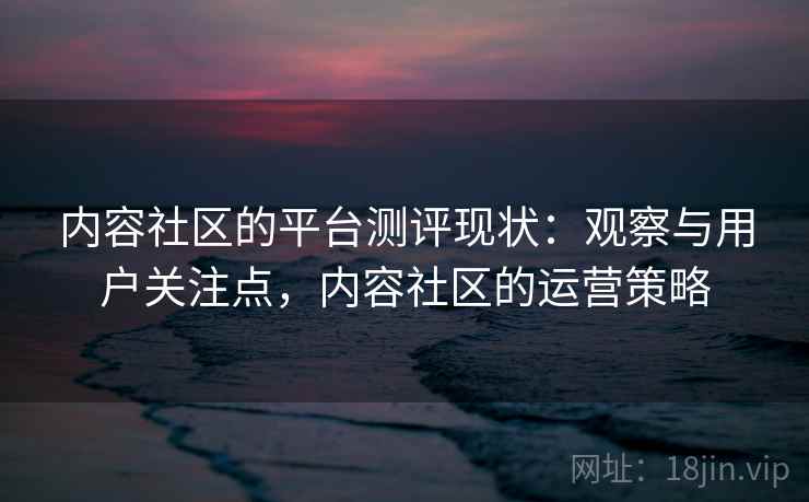 内容社区的平台测评现状:观察与用户关注点,内容社区的运营策略 内容社区的平台测评现状:观察与用户关注点,内容社区的运营策略