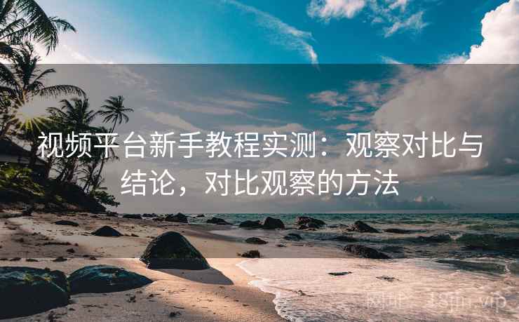 视频平台新手教程实测:观察对比与结论,对比观察的方法 视频平台新手教程实测:观察对比与结论,对比观察的方法