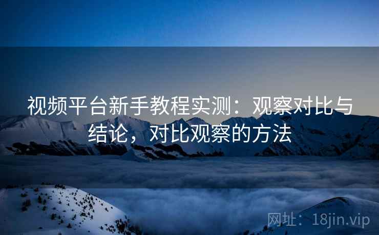 视频平台新手教程实测:观察对比与结论,对比观察的方法 视频平台新手教程实测:观察对比与结论,对比观察的方法