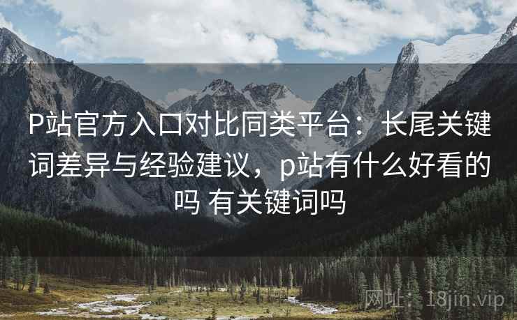 P站官方入口对比同类平台:长尾关键词差异与经验建议,p站有什么好看的吗 有关键词吗 P站官方入口对比同类平台:长尾关键词差异与经验建议,p站有什么好看的吗 有关键词吗