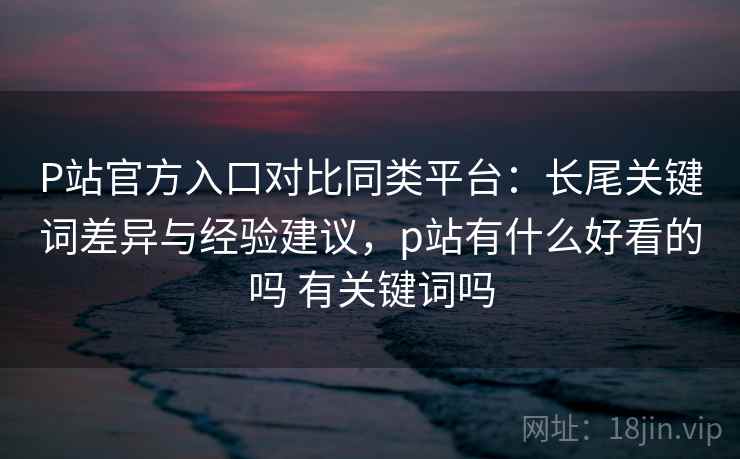 P站官方入口对比同类平台:长尾关键词差异与经验建议,p站有什么好看的吗 有关键词吗 P站官方入口对比同类平台:长尾关键词差异与经验建议,p站有什么好看的吗 有关键词吗