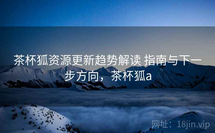茶杯狐资源更新趋势解读 指南与下一步方向,茶杯狐a 茶杯狐资源更新趋势解读 指南与下一步方向,茶杯狐a