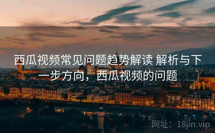 西瓜视频常见问题趋势解读 解析与下一步方向,西瓜视频的问题 西瓜视频常见问题趋势解读 解析与下一步方向,西瓜视频的问题