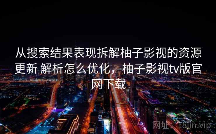 从搜索结果表现拆解柚子影视的资源更新 解析怎么优化，柚子影视tv版官网下载