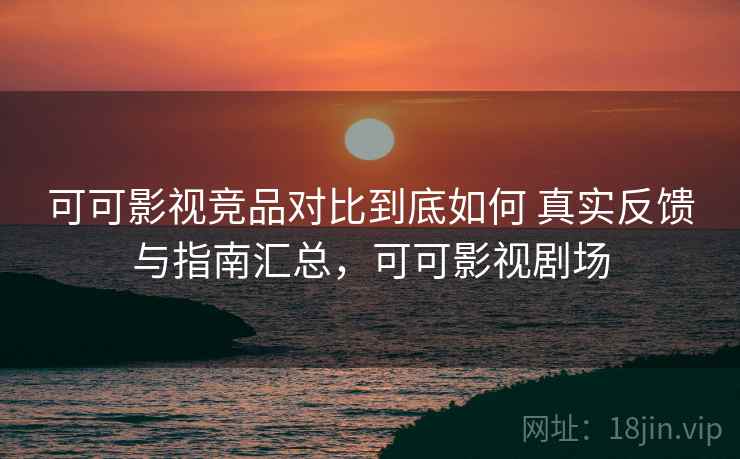 可可影视竞品对比到底如何 真实反馈与指南汇总,可可影视剧场 可可影视竞品对比到底如何 真实反馈与指南汇总,可可影视剧场