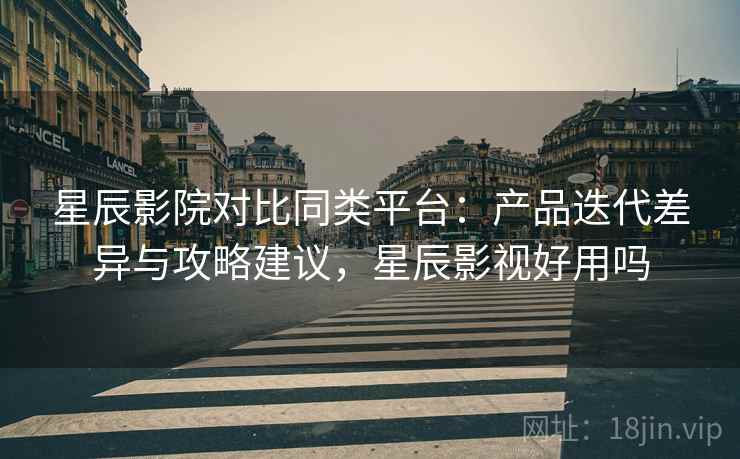星辰影院对比同类平台：产品迭代差异与攻略建议，星辰影视好用吗