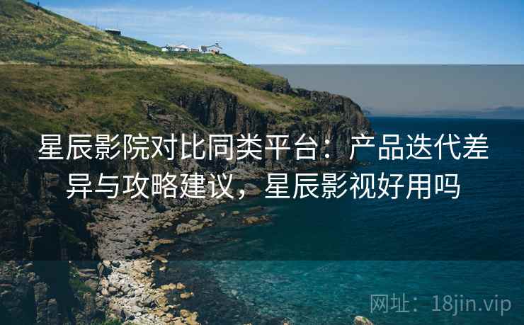 星辰影院对比同类平台:产品迭代差异与攻略建议,星辰影视好用吗 星辰影院对比同类平台:产品迭代差异与攻略建议,星辰影视好用吗