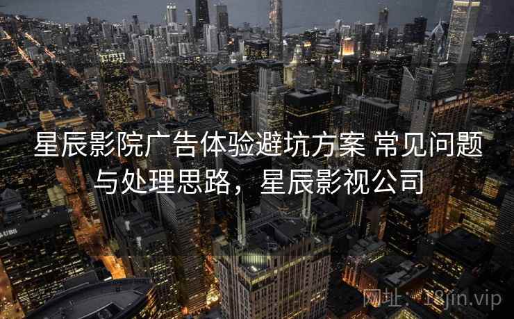 星辰影院广告体验避坑方案 常见问题与处理思路，星辰影视公司