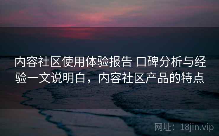 内容社区使用体验报告 口碑分析与经验一文说明白，内容社区产品的特点