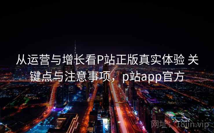 从运营与增长看P站正版真实体验 关键点与注意事项，p站app官方