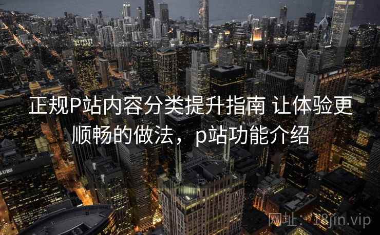 正规P站内容分类提升指南 让体验更顺畅的做法，p站功能介绍