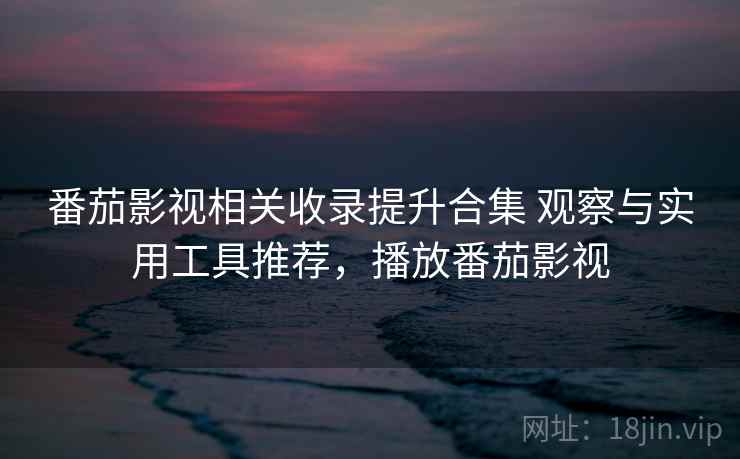 番茄影视相关收录提升合集 观察与实用工具推荐，播放番茄影视