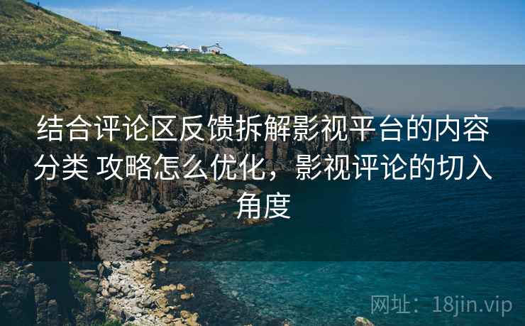 结合评论区反馈拆解影视平台的内容分类 攻略怎么优化，影视评论的切入角度