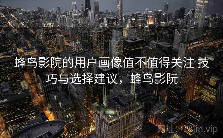 蜂鸟影院的用户画像值不值得关注 技巧与选择建议，蜂鸟影阮