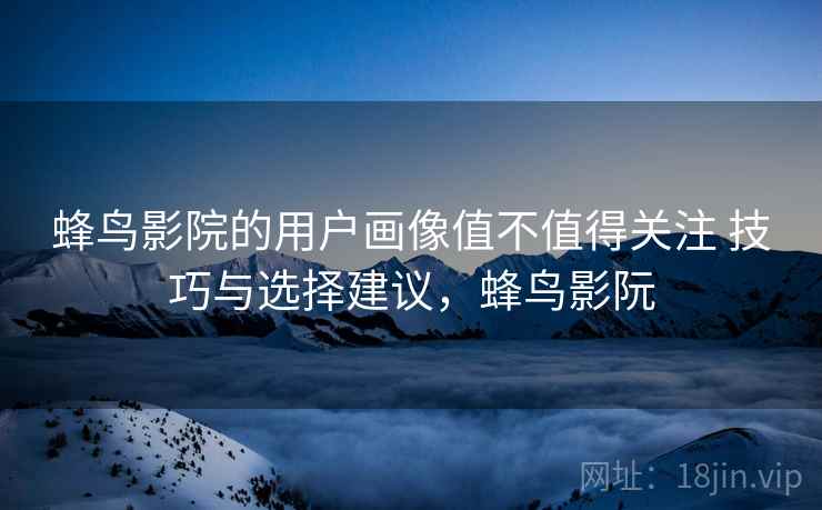 蜂鸟影院的用户画像值不值得关注 技巧与选择建议,蜂鸟影阮 蜂鸟影院的用户画像值不值得关注 技巧与选择建议,蜂鸟影阮