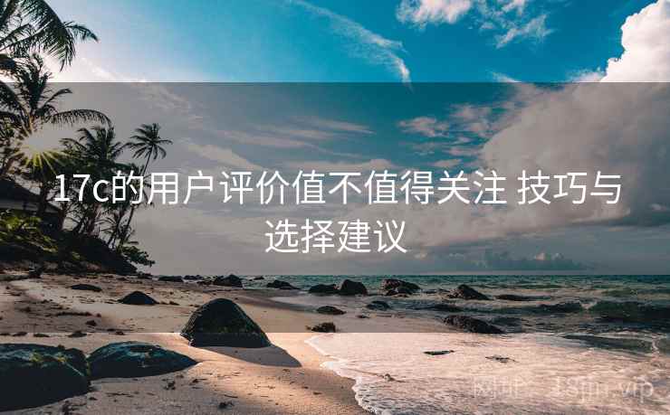 17c的用户评价值不值得关注 技巧与选择建议