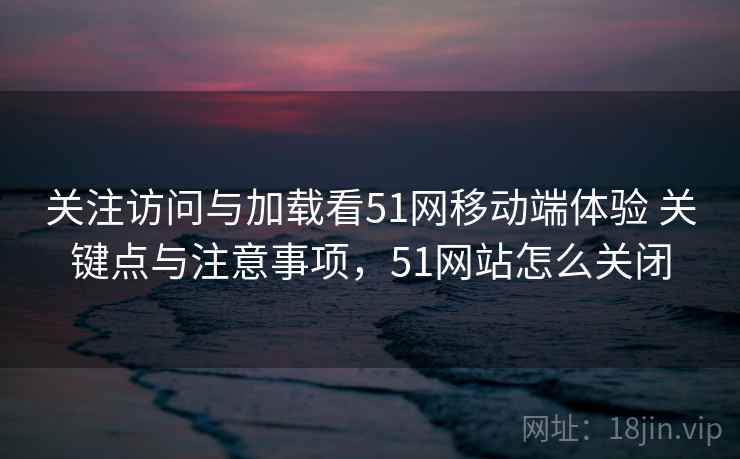关注访问与加载看51网移动端体验 关键点与注意事项,51网站怎么关闭 关注访问与加载看51网移动端体验 关键点与注意事项,51网站怎么关闭
