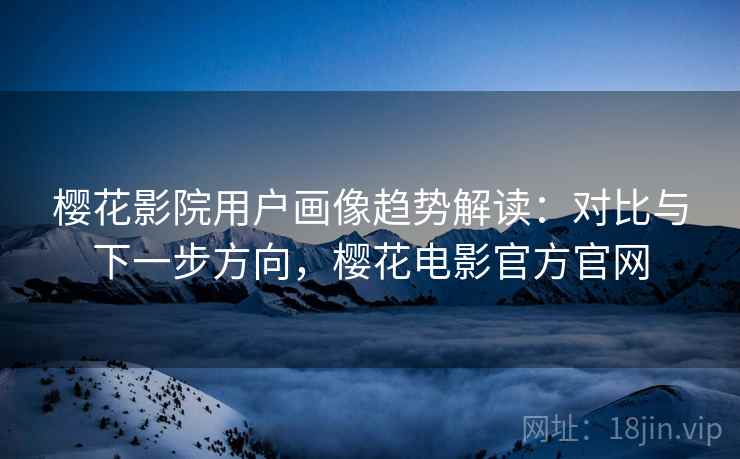 樱花影院用户画像趋势解读:对比与下一步方向,樱花电影官方官网 樱花影院用户画像趋势解读:对比与下一步方向,樱花电影官方官网