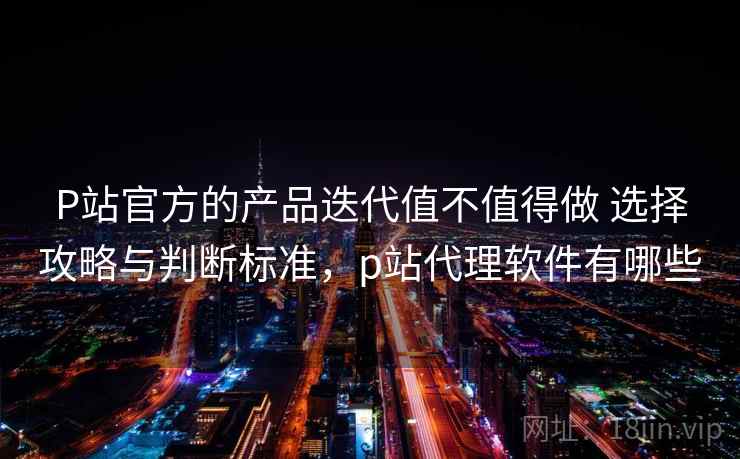 P站官方的产品迭代值不值得做 选择攻略与判断标准，p站代理软件有哪些